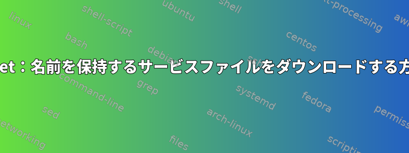 wget：名前を保持するサービスファイルをダウンロードする方法