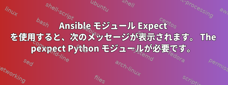 Ansible モジュール Expect を使用すると、次のメッセージが表示されます。 The pexpect Python モジュールが必要です。