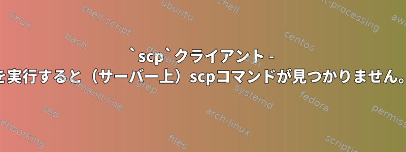 `scp`クライアント - &gt;サーバーを実行すると（サーバー上）scpコマンドが見つかりません。なぜですか？