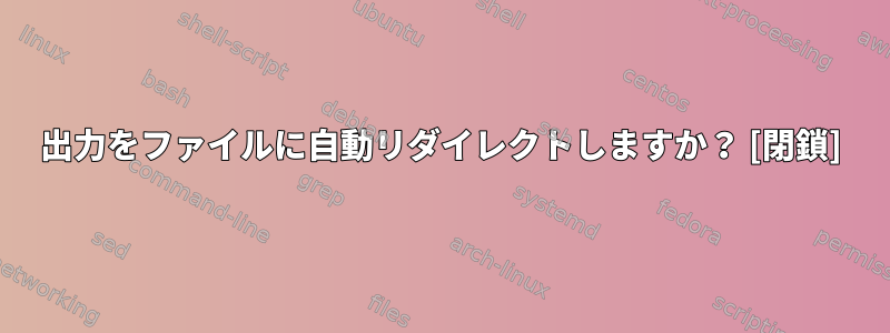 出力をファイルに自動リダイレクトしますか？ [閉鎖]