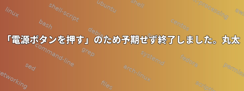 「電源ボタンを押す」のため予期せず終了しました。丸太