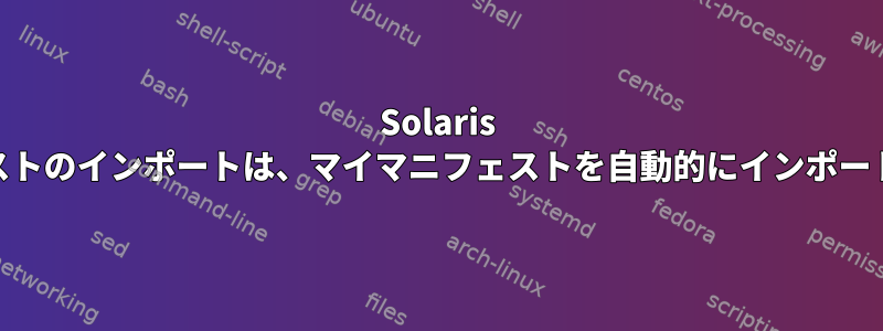 Solaris 11マニフェストのインポートは、マイマニフェストを自動的にインポートしません。