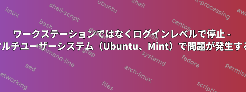 ワークステーションではなくログインレベルで停止 - マルチユーザーシステム（Ubuntu、Mint）で問題が発生する