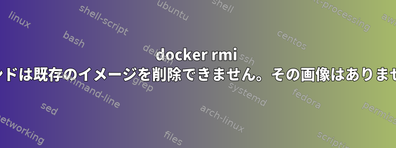 docker rmi コマンドは既存のイメージを削除できません。その画像はありません。