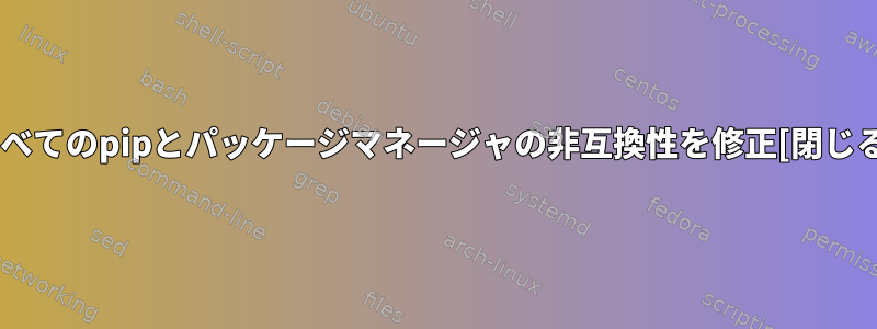 すべてのpipとパッケージマネージャの非互換性を修正[閉じる]