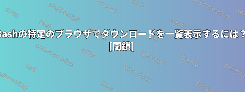 Bashの特定のブラウザでダウンロードを一覧表示するには？ [閉鎖]