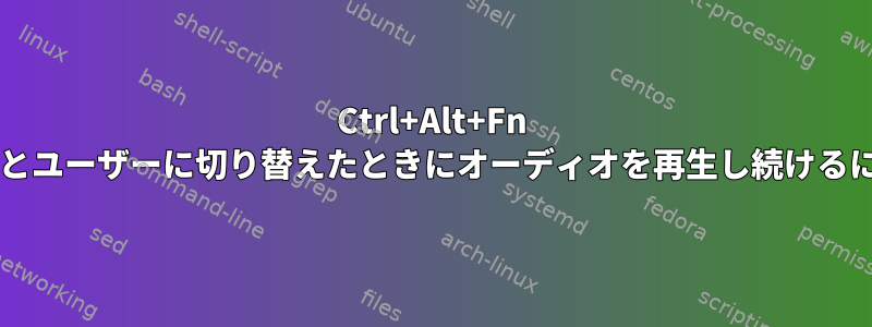 Ctrl+Alt+Fn を使用して他のコンソールとユーザーに切り替えたときにオーディオを再生し続けるにはどうすればよいですか?