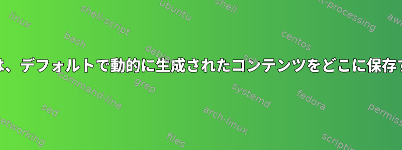 Webアプリケーションは、デフォルトで動的に生成されたコンテンツをどこに保存する必要がありますか？