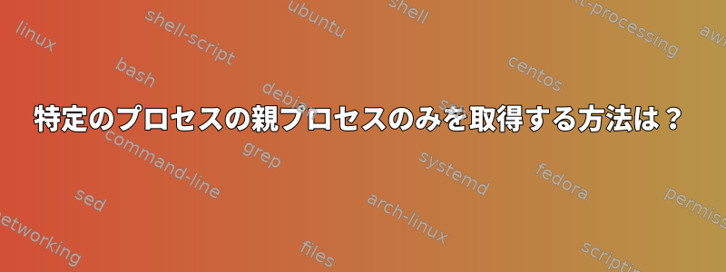 特定のプロセスの親プロセスのみを取得する方法は？