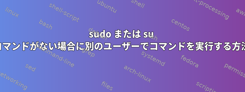 sudo または su コマンドがない場合に別のユーザーでコマンドを実行する方法