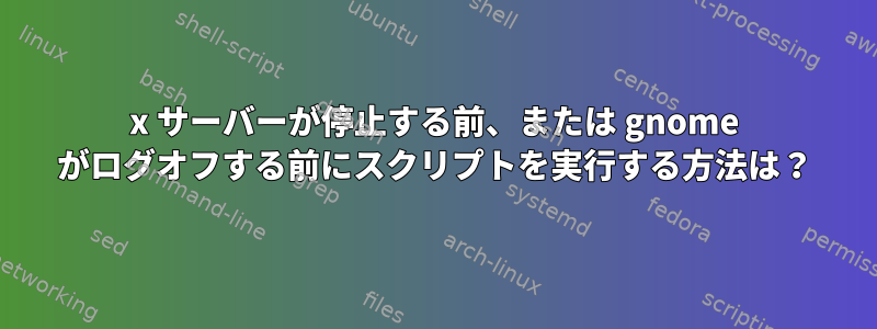 x サーバーが停止する前、または gnome がログオフする前にスクリプトを実行する方法は？