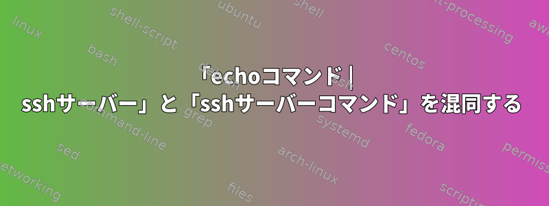 「echoコマンド | sshサーバー」と「sshサーバーコマンド」を混同する