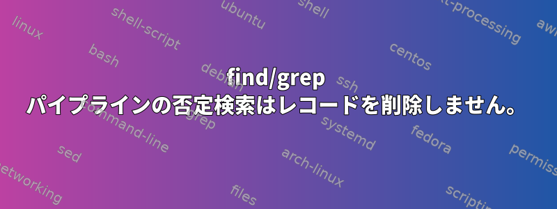 find/grep パイプラインの否定検索はレコードを削除しません。