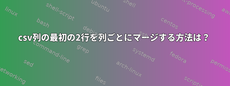 csv列の最初の2行を列ごとにマージする方法は？