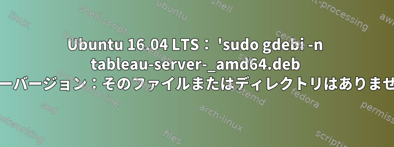 Ubuntu 16.04 LTS： 'sudo gdebi -n tableau-server-_amd64.deb 'エラーバージョン：そのファイルまたはディレクトリはありません。