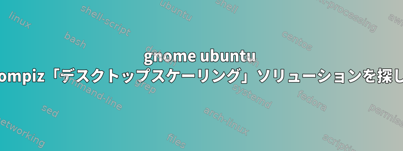 gnome ubuntu 18.04用のcompiz「デスクトップスケーリング」ソリューションを探しています。