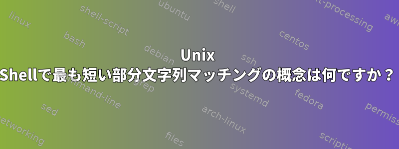 Unix Shellで最も短い部分文字列マッチングの概念は何ですか？