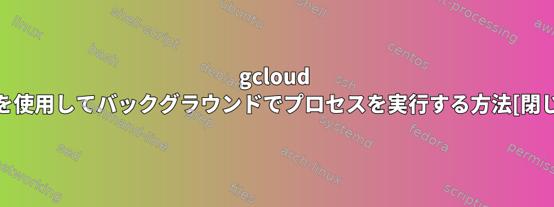 gcloud sshを使用してバックグラウンドでプロセスを実行する方法[閉じる]