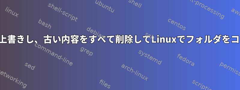 既存のフォルダを上書きし、古い内容をすべて削除してLinuxでフォルダをコピーする方法は？