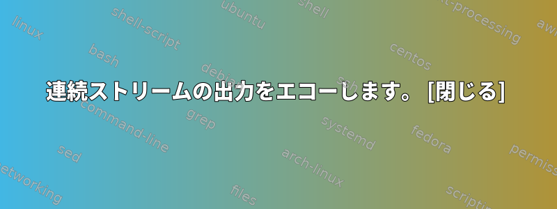 連続ストリームの出力をエコーし​​ます。 [閉じる]