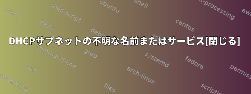 DHCPサブネットの不明な名前またはサービス[閉じる]