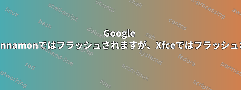 Google ChromeはCinnamonではフラッシュされますが、Xfceではフラッシュされません。