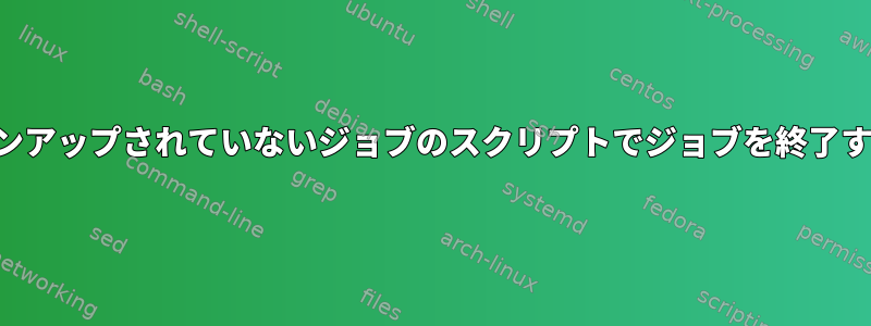 クリーンアップされていないジョブのスクリプトでジョブを終了する方法