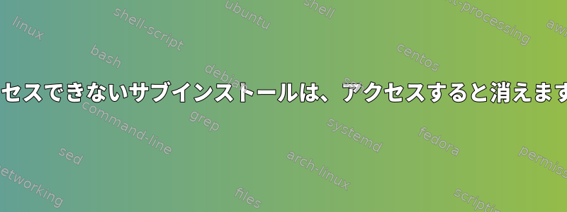 FUSE権限でアクセスできないサブインストールは、アクセスすると消えます。どのように？