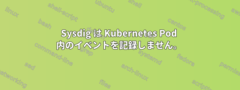 Sysdig は Kubernetes Pod 内のイベントを記録しません。