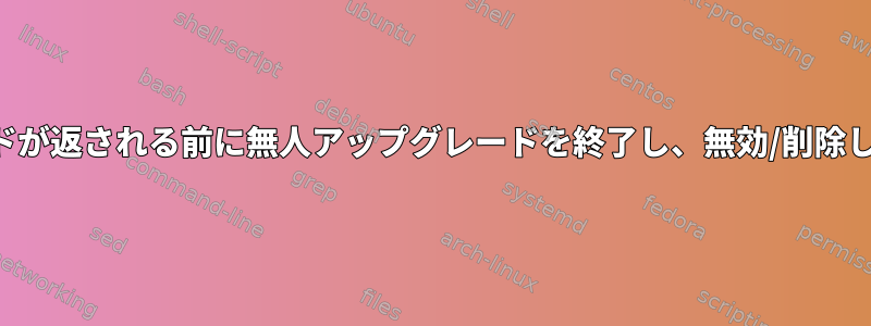 コマンドが返される前に無人アップグレードを終了し、無効/削除します。