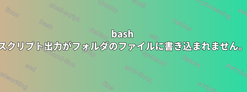 bash スクリプト出力がフォルダのファイルに書き込まれません。