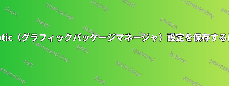 Synaptic（グラフィックパッケージマネージャ）設定を保存するには？