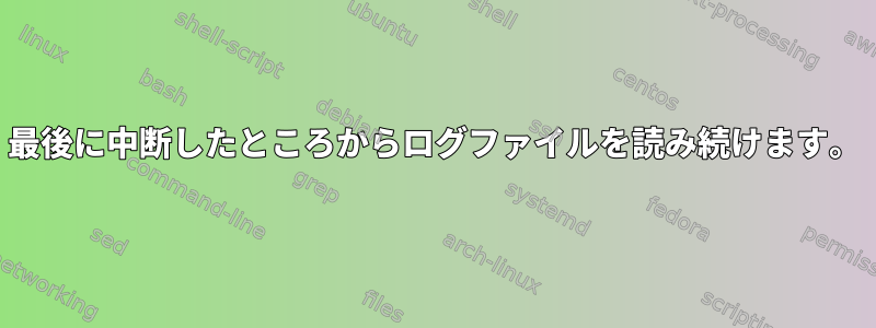 最後に中断したところからログファイルを読み続けます。