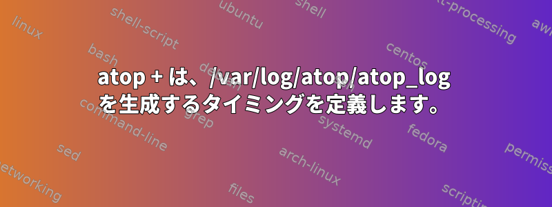 atop + は、/var/log/atop/atop_log を生成するタイミングを定義します。