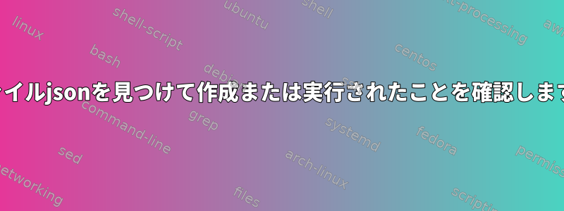 ファイルjsonを見つけて作成または実行されたことを確認します。