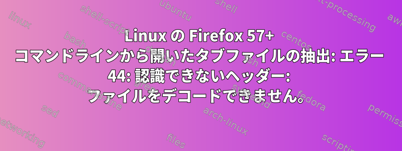 Linux の Firefox 57+ コマンドラインから開いたタブファイルの抽出: エラー 44: 認識できないヘッダー: ファイルをデコードできません。