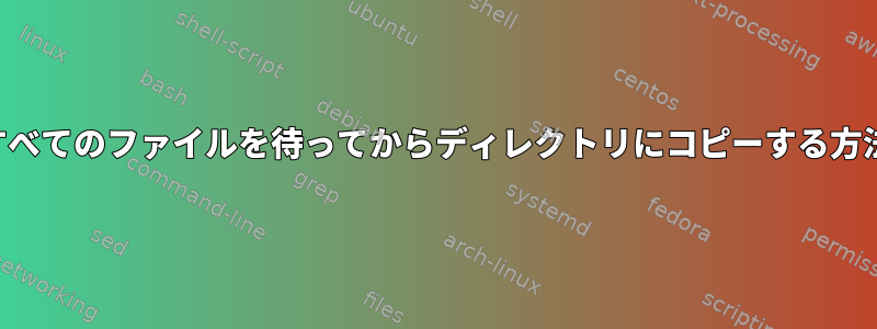 すべてのファイルを待ってからディレクトリにコピーする方法