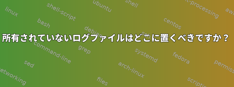 所有されていないログファイルはどこに置くべきですか？