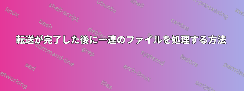 転送が完了した後に一連のファイルを処理する方法