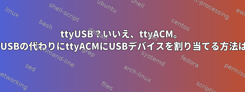 ttyUSB？いいえ、ttyACM。 ttyUSBの代わりにttyACMにUSBデバイスを割り当てる方法は？