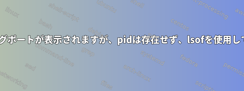 netstatにリスニングポートが表示されますが、pidは存在せず、lsofを使用して見つかりません。