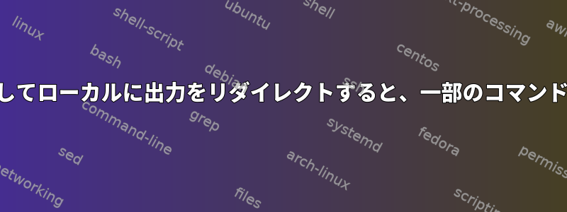 SSHを介して実行してローカルに出力をリダイレクトすると、一部のコマンドは機能しません。