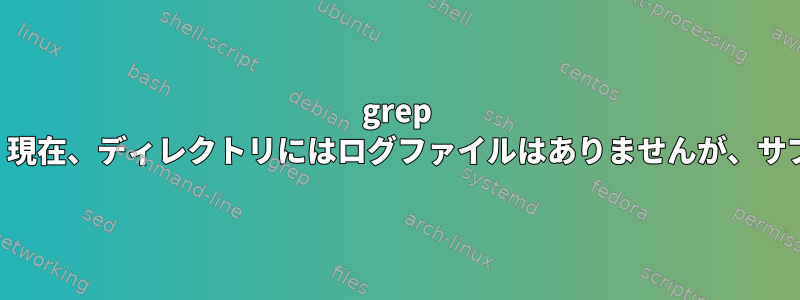 grep はサブディレクトリからログファイルを検索します。現在、ディレクトリにはログファイルはありませんが、サブディレクトリには多数のログファイルがあります。