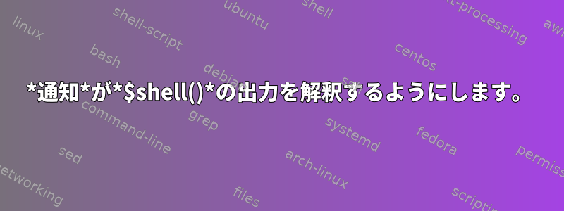 *通知*が*$shell()*の出力を解釈するようにします。