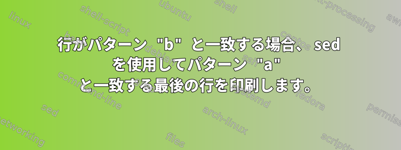 行がパターン "b" と一致する場合、 sed を使用してパターン "a" と一致する最後の行を印刷します。