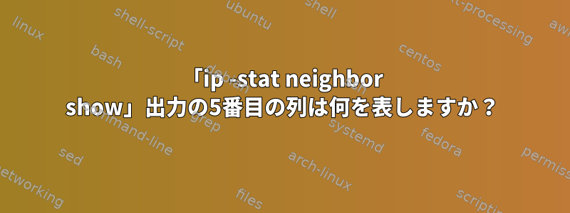 「ip -stat neighbor show」出力の5番目の列は何を表しますか？