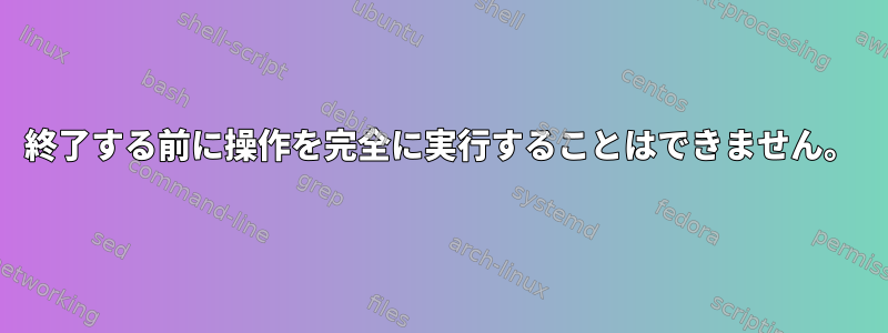 終了する前に操作を完全に実行することはできません。