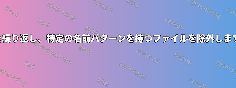 ファイルを繰り返し、特定の名前パターンを持つファイルを除外します。シェル