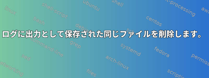 ログに出力として保存された同じファイルを削除します。