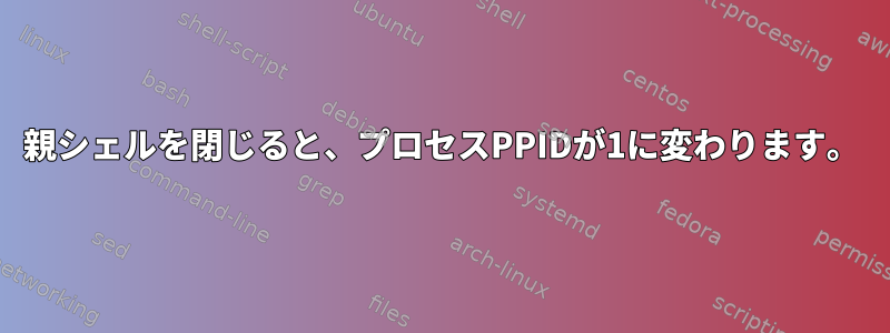 親シェルを閉じると、プロセスPPIDが1に変わります。